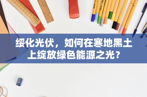 绥化光伏，如何在寒地黑土上绽放绿色能源之光？