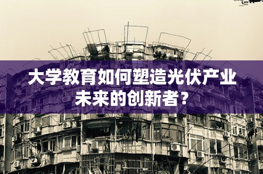 大学教育如何塑造光伏产业未来的创新者？