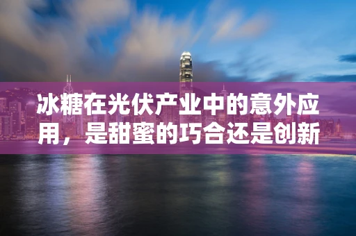 冰糖在光伏产业中的意外应用，是甜蜜的巧合还是创新的火花？