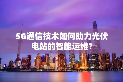 5G通信技术如何助力光伏电站的智能运维？