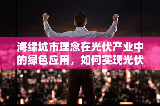 海绵城市理念在光伏产业中的绿色应用，如何实现光伏与城市生态的和谐共生？