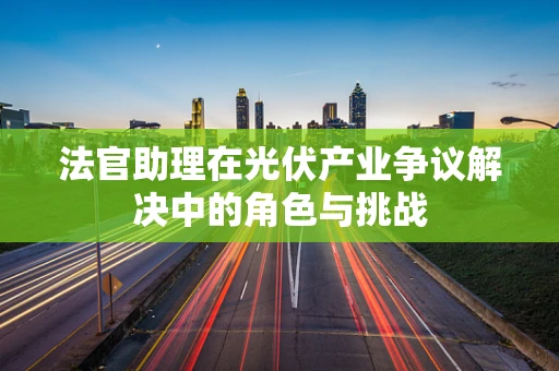 法官助理在光伏产业争议解决中的角色与挑战