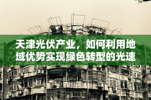 天津光伏产业，如何利用地域优势实现绿色转型的光速前行？