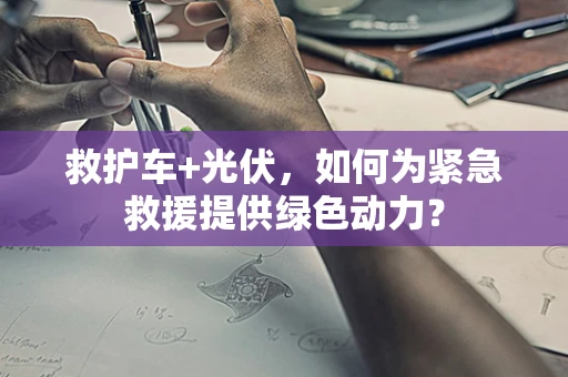 救护车+光伏，如何为紧急救援提供绿色动力？