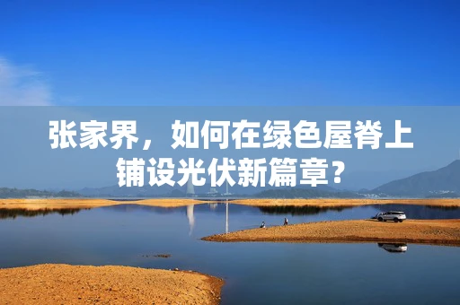 张家界，如何在绿色屋脊上铺设光伏新篇章？