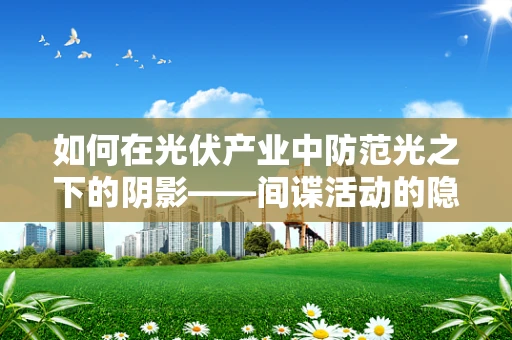 如何在光伏产业中防范光之下的阴影——间谍活动的隐秘威胁？