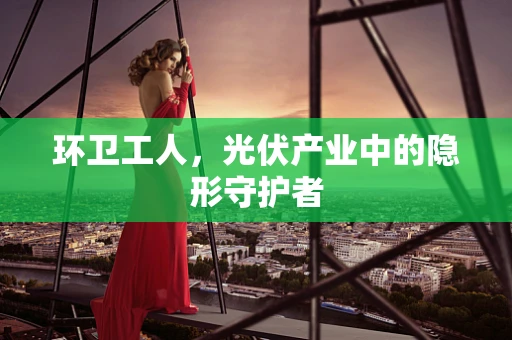 环卫工人，光伏产业中的隐形守护者