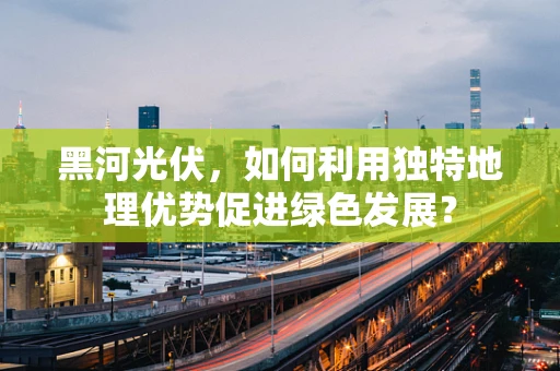 黑河光伏，如何利用独特地理优势促进绿色发展？