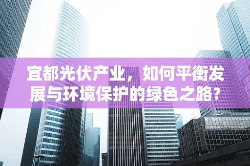 宜都光伏产业，如何平衡发展与环境保护的绿色之路？