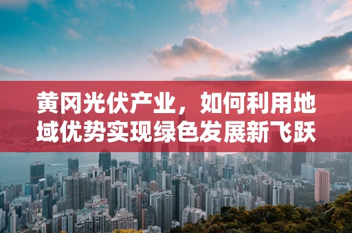 黄冈光伏产业，如何利用地域优势实现绿色发展新飞跃？