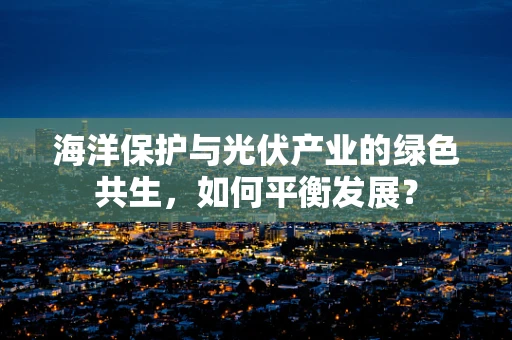 海洋保护与光伏产业的绿色共生，如何平衡发展？