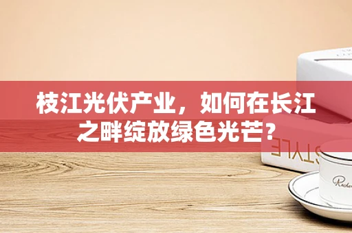 枝江光伏产业，如何在长江之畔绽放绿色光芒？