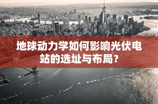 地球动力学如何影响光伏电站的选址与布局？
