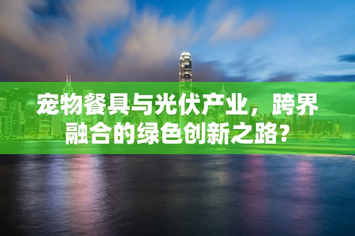 宠物餐具与光伏产业，跨界融合的绿色创新之路？