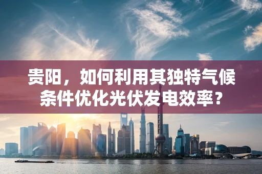 贵阳，如何利用其独特气候条件优化光伏发电效率？