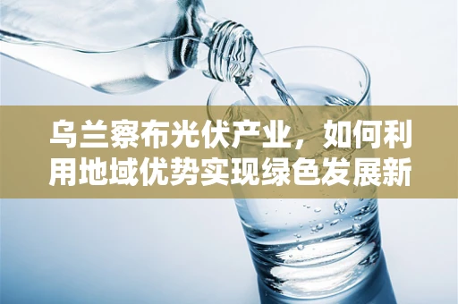 乌兰察布光伏产业，如何利用地域优势实现绿色发展新篇章？