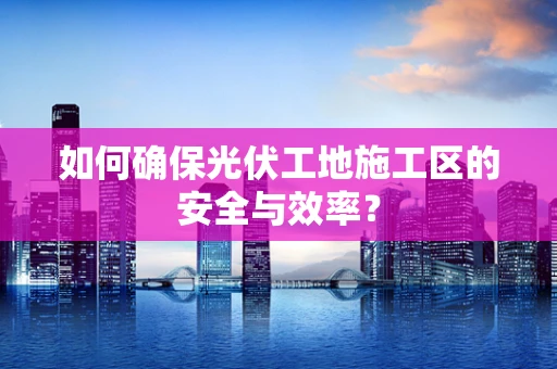如何确保光伏工地施工区的安全与效率？