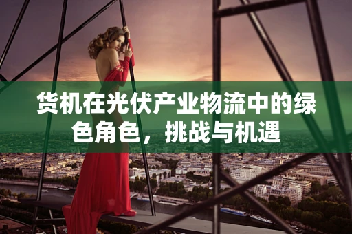 货机在光伏产业物流中的绿色角色，挑战与机遇
