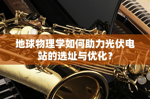 地球物理学如何助力光伏电站的选址与优化？