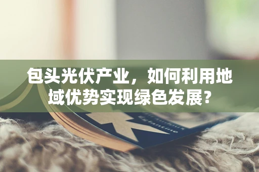 包头光伏产业，如何利用地域优势实现绿色发展？