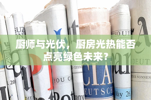 厨师与光伏，厨房光热能否点亮绿色未来？