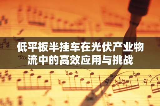 低平板半挂车在光伏产业物流中的高效应用与挑战