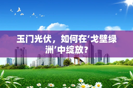 玉门光伏，如何在‘戈壁绿洲’中绽放？