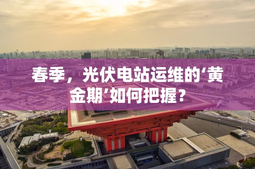 春季，光伏电站运维的‘黄金期’如何把握？