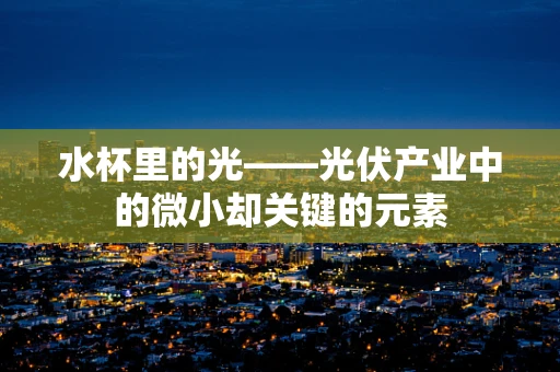 水杯里的光——光伏产业中的微小却关键的元素