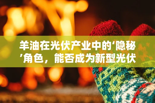 羊油在光伏产业中的‘隐秘’角色，能否成为新型光伏涂层材料？