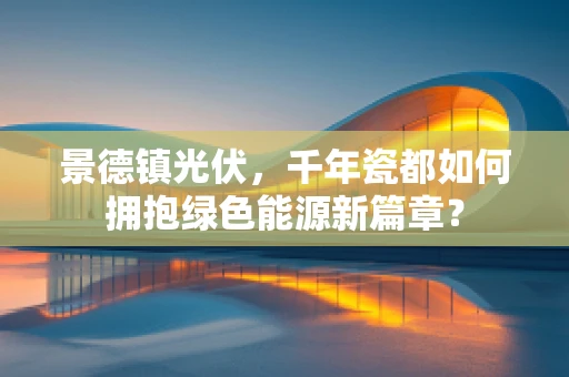 景德镇光伏，千年瓷都如何拥抱绿色能源新篇章？