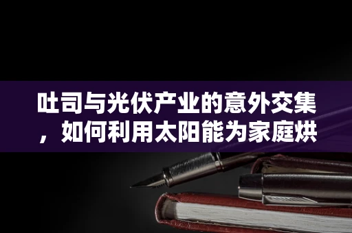 吐司与光伏产业的意外交集，如何利用太阳能为家庭烘焙增添绿色能量？