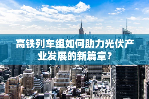 高铁列车组如何助力光伏产业发展的新篇章？