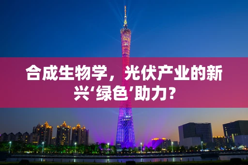 合成生物学，光伏产业的新兴‘绿色’助力？
