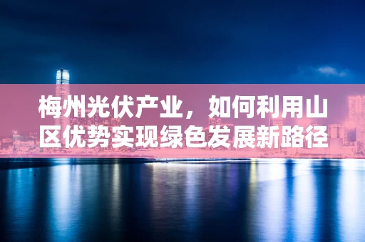 梅州光伏产业，如何利用山区优势实现绿色发展新路径？