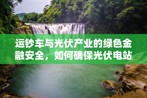 运钞车与光伏产业的绿色金融安全，如何确保光伏电站资金安全流通？