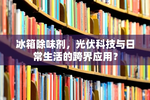冰箱除味剂，光伏科技与日常生活的跨界应用？