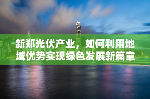 新郑光伏产业，如何利用地域优势实现绿色发展新篇章？