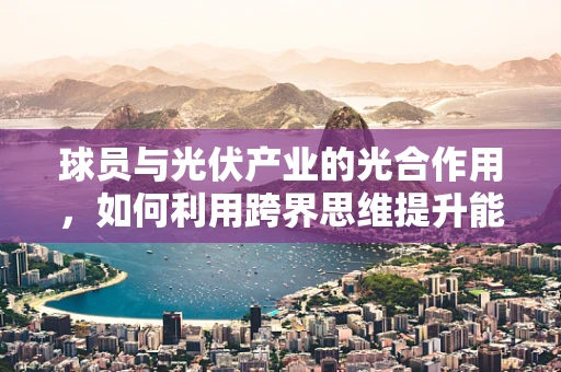 球员与光伏产业的光合作用，如何利用跨界思维提升能源效率？