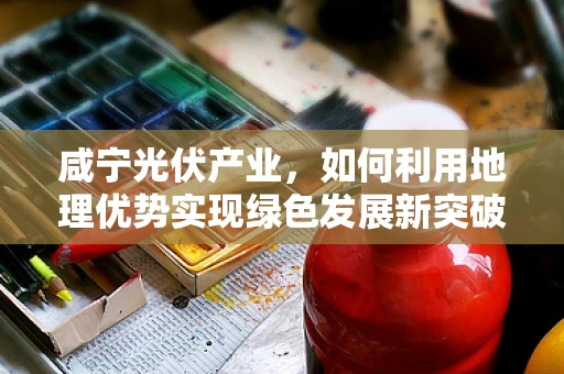咸宁光伏产业，如何利用地理优势实现绿色发展新突破？