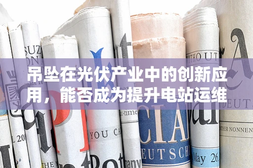 吊坠在光伏产业中的创新应用，能否成为提升电站运维效率的‘微小奇迹’？