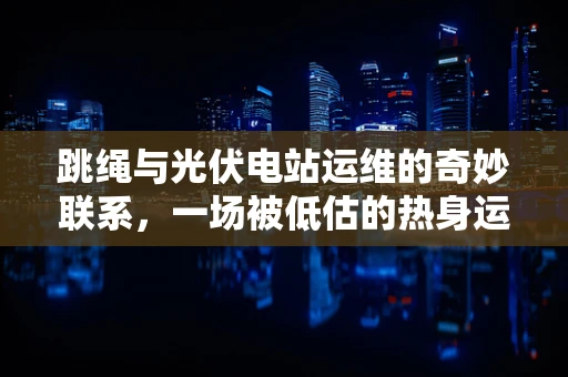 跳绳与光伏电站运维的奇妙联系，一场被低估的热身运动？
