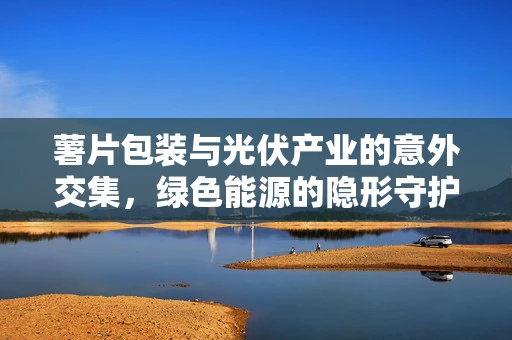 薯片包装与光伏产业的意外交集，绿色能源的隐形守护者
