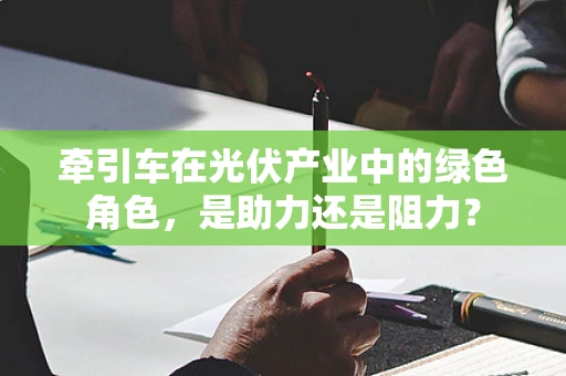 牵引车在光伏产业中的绿色角色，是助力还是阻力？