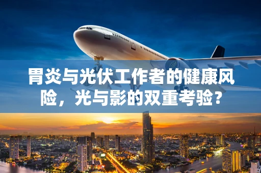 胃炎与光伏工作者的健康风险，光与影的双重考验？