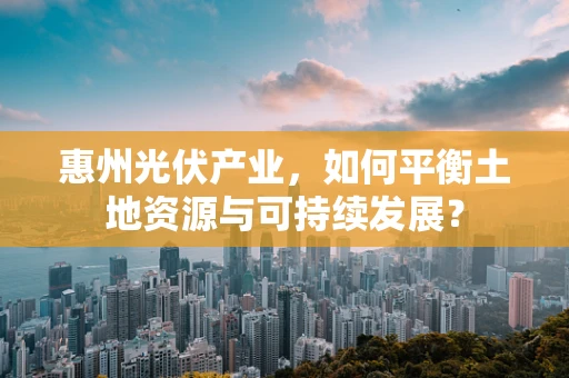 惠州光伏产业，如何平衡土地资源与可持续发展？