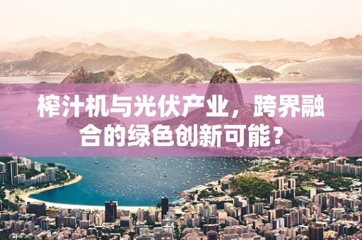 榨汁机与光伏产业，跨界融合的绿色创新可能？