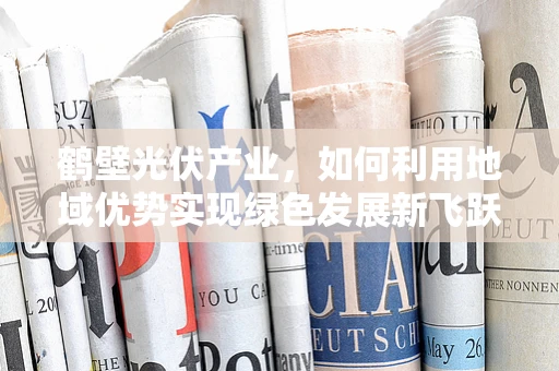 鹤壁光伏产业，如何利用地域优势实现绿色发展新飞跃？
