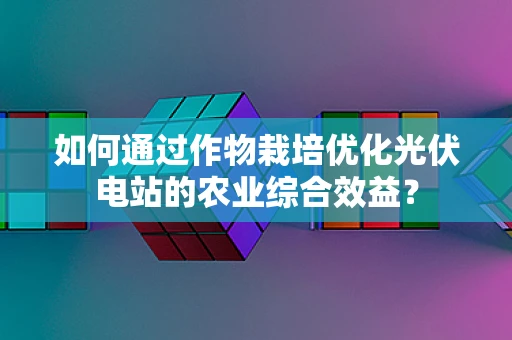如何通过作物栽培优化光伏电站的农业综合效益？