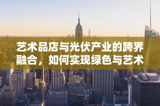 艺术品店与光伏产业的跨界融合，如何实现绿色与艺术的和谐共生？